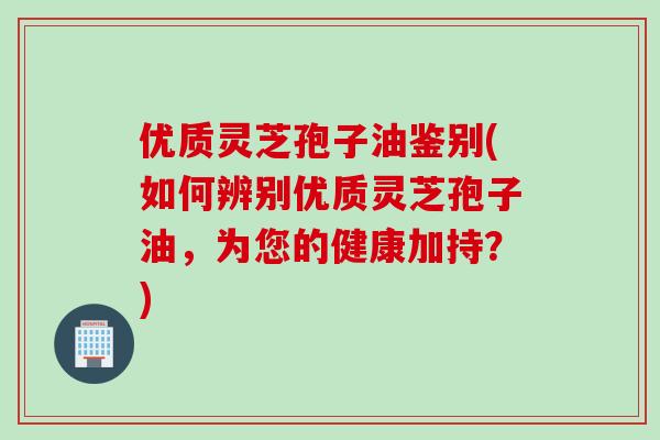 优质灵芝孢子油鉴别(如何辨别优质灵芝孢子油，为您的健康加持？)