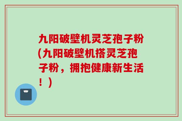 九阳破壁机灵芝孢子粉(九阳破壁机搭灵芝孢子粉，拥抱健康新生活！)