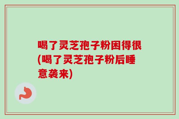 喝了灵芝孢子粉困得很(喝了灵芝孢子粉后睡意袭来)