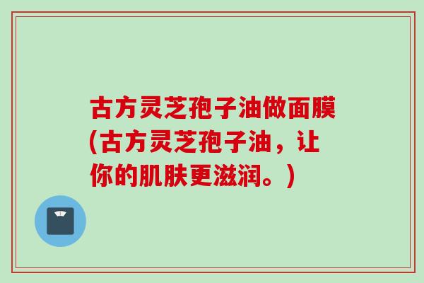 古方灵芝孢子油做面膜(古方灵芝孢子油，让你的肌肤更滋润。)