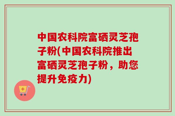 中国农科院富硒灵芝孢子粉(中国农科院推出富硒灵芝孢子粉，助您提升免疫力)