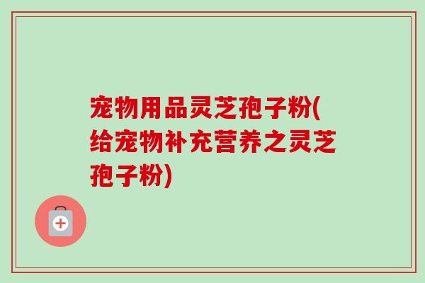 宠物用品灵芝孢子粉(给宠物补充营养之灵芝孢子粉)