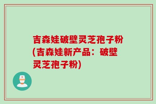 吉森娃破壁灵芝孢子粉(吉森娃新产品：破壁灵芝孢子粉)