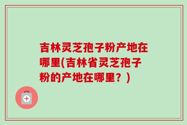 吉林灵芝孢子粉产地在哪里(吉林省灵芝孢子粉的产地在哪里？)
