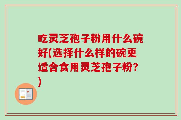吃灵芝孢子粉用什么碗好(选择什么样的碗更适合食用灵芝孢子粉？)