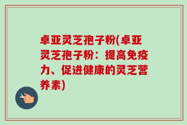 卓亚灵芝孢子粉(卓亚灵芝孢子粉:提高免疫力、促进健康的灵芝营养素) 卓亚灵芝孢子粉(卓亚灵芝孢子粉:提高免疫力、促进健康的灵芝营养素)