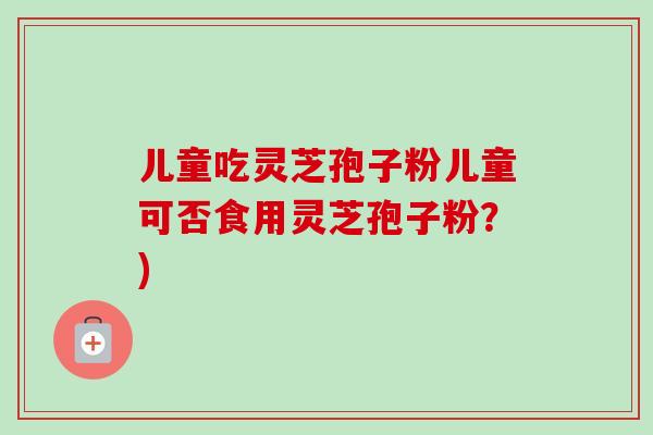 儿童吃灵芝孢子粉儿童可否食用灵芝孢子粉?)
