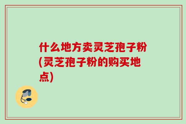 什么地方卖灵芝孢子粉(灵芝孢子粉的购买地点)