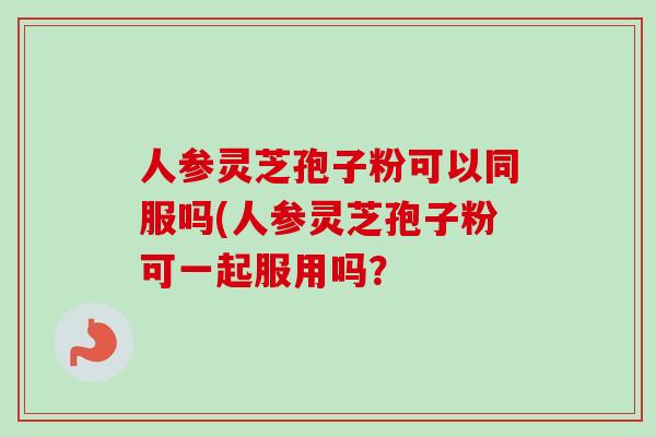 人参灵芝孢子粉可以同服吗(人参灵芝孢子粉可一起服用吗？