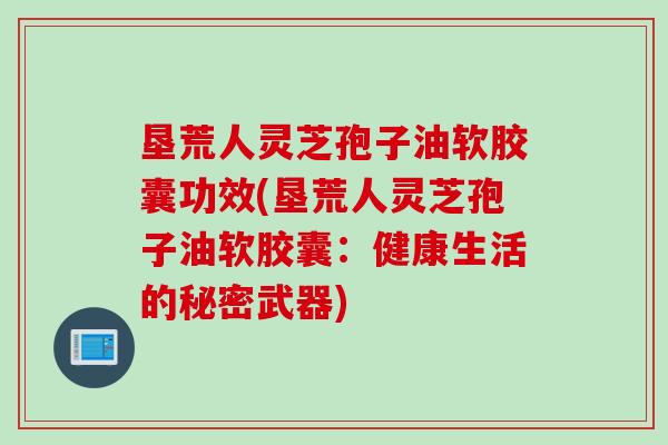 垦荒人灵芝孢子油软胶囊功效(垦荒人灵芝孢子油软胶囊：健康生活的秘密武器)