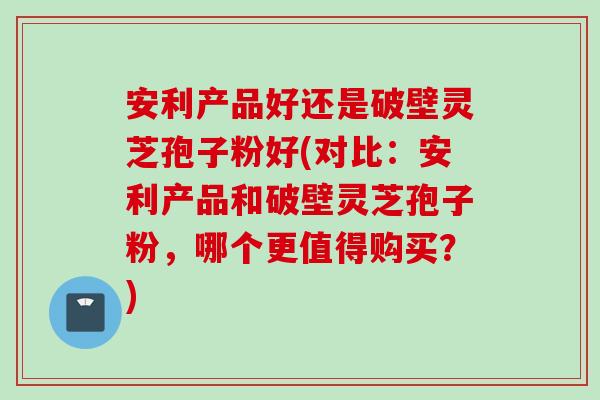 安利产品好还是破壁灵芝孢子粉好(对比:安利产品和破壁灵芝孢子粉,哪个更值得购买?) 安利产品好还是破壁灵芝孢子粉好(对比:安利产品和破壁灵芝孢子粉,哪个更值得购买?)