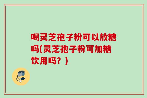 喝灵芝孢子粉可以放糖吗(灵芝孢子粉可加糖饮用吗？)