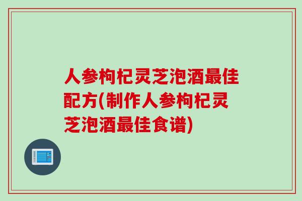 人参枸杞灵芝泡酒最佳配方(制作人参枸杞灵芝泡酒最佳食谱)