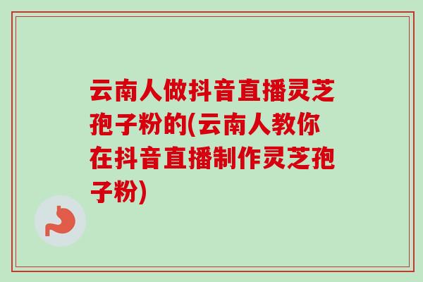 云南人做抖音直播灵芝孢子粉的(云南人教你在抖音直播制作灵芝孢子粉)