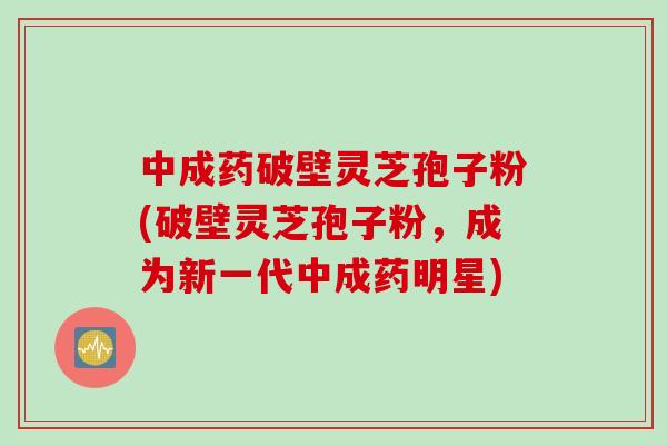 中成药破壁灵芝孢子粉(破壁灵芝孢子粉,成为新一代中成药明星) 中成药破壁灵芝孢子粉(破壁灵芝孢子粉,成为新一代中成药明星)