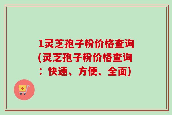 1灵芝孢子粉价格查询(灵芝孢子粉价格查询：快速、方便、全面)