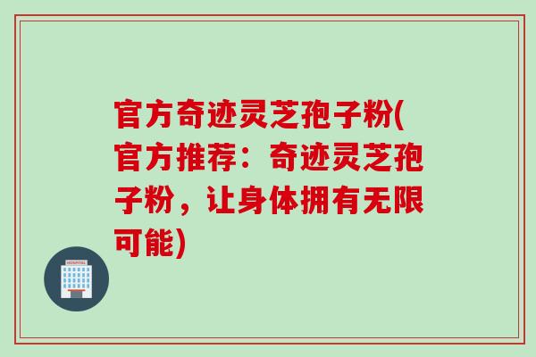 官方奇迹灵芝孢子粉(官方推荐：奇迹灵芝孢子粉，让身体拥有无限可能)