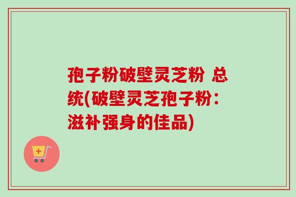 孢子粉破壁灵芝粉 总统(破壁灵芝孢子粉：滋补强身的佳品)