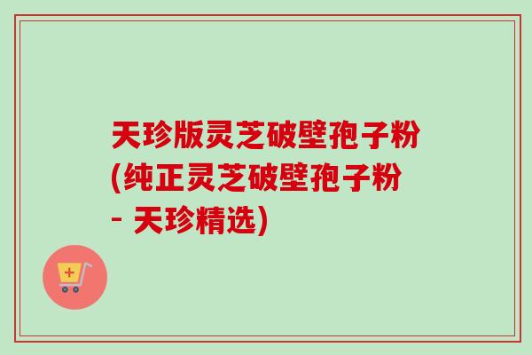 天珍版灵芝破壁孢子粉(纯正灵芝破壁孢子粉- 天珍精选)