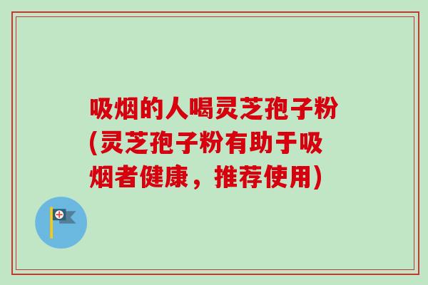吸烟的人喝灵芝孢子粉(灵芝孢子粉有助于吸烟者健康，推荐使用)