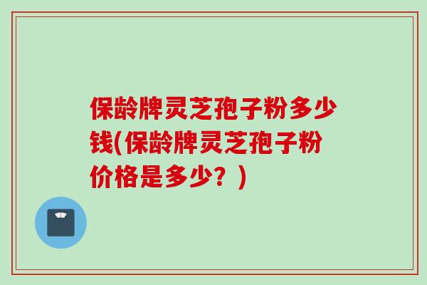 保龄牌灵芝孢子粉多少钱(保龄牌灵芝孢子粉价格是多少？)
