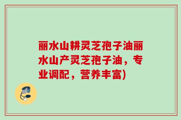 丽水山耕灵芝孢子油丽水山产灵芝孢子油，专业调配，营养丰富)