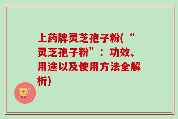 上药牌灵芝孢子粉(“灵芝孢子粉”：功效、用途以及使用方法全解析)