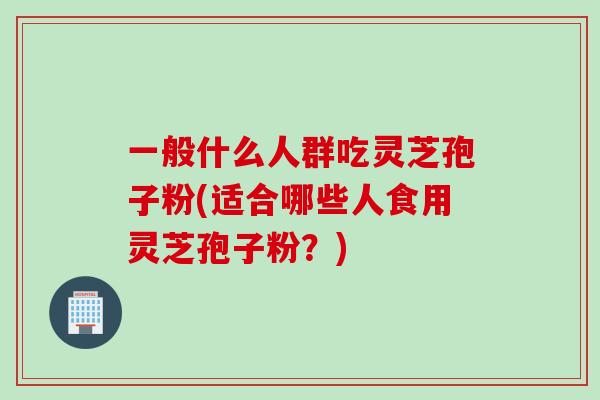 一般什么人群吃灵芝孢子粉(适合哪些人食用灵芝孢子粉？)