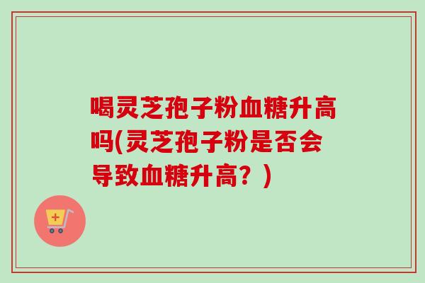 喝灵芝孢子粉血糖升高吗(灵芝孢子粉是否会导致血糖升高？)
