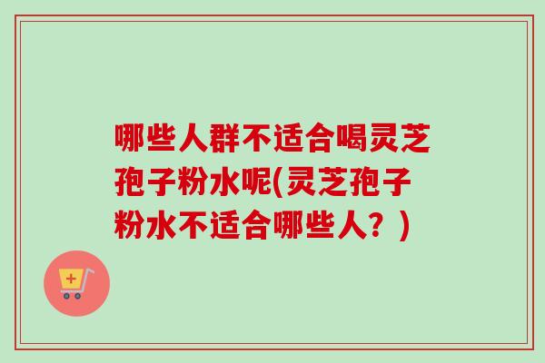 哪些人群不适合喝灵芝孢子粉水呢(灵芝孢子粉水不适合哪些人？)