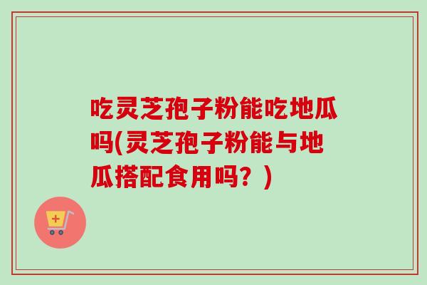 吃灵芝孢子粉能吃地瓜吗(灵芝孢子粉能与地瓜搭配食用吗？)