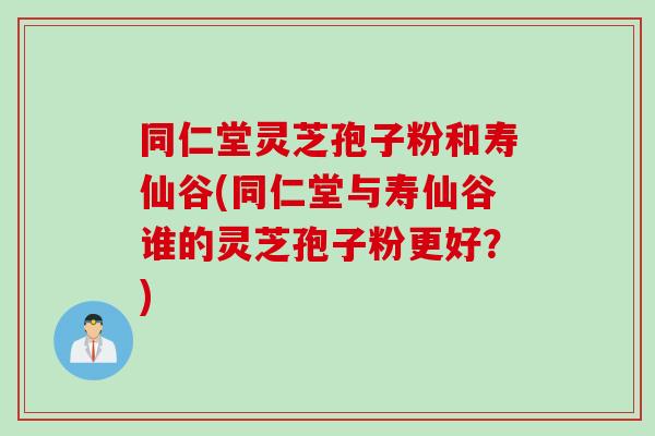 同仁堂灵芝孢子粉和寿仙谷(同仁堂与寿仙谷谁的灵芝孢子粉更好？)