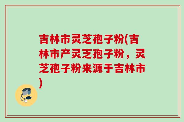 吉林市灵芝孢子粉(吉林市产灵芝孢子粉，灵芝孢子粉来源于吉林市)