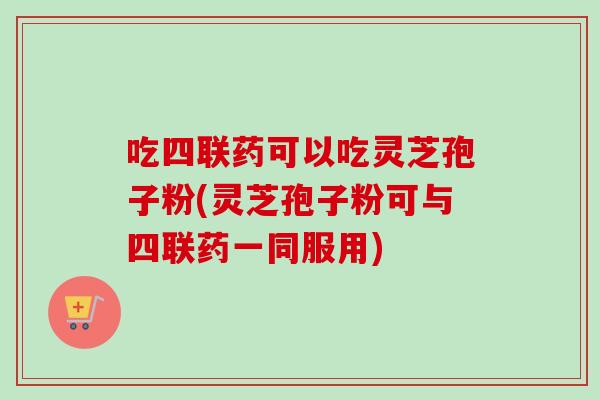 吃四联药可以吃灵芝孢子粉(灵芝孢子粉可与四联药一同服用)
