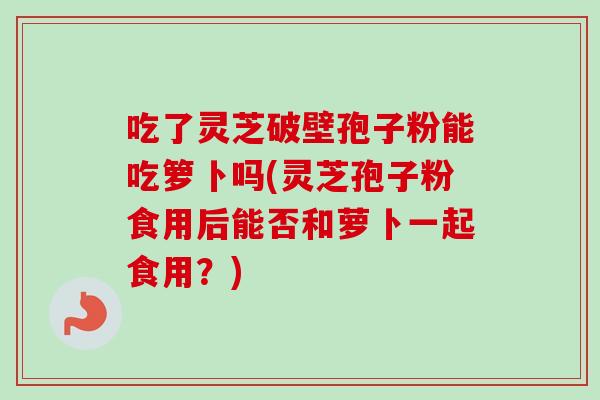 吃了灵芝破壁孢子粉能吃箩卜吗(灵芝孢子粉食用后能否和萝卜一起食用？)