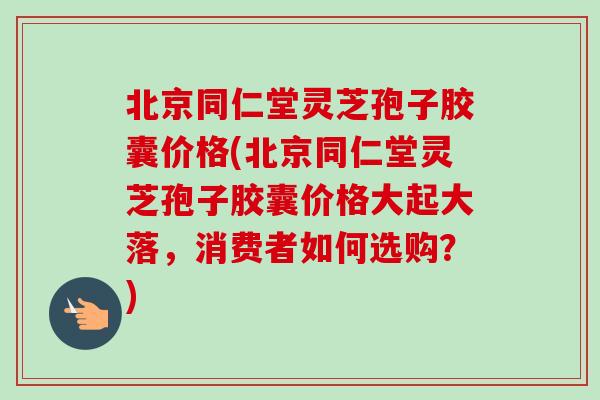 北京同仁堂灵芝孢子胶囊价格(北京同仁堂灵芝孢子胶囊价格大起大落，消费者如何选购？)