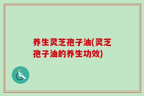 养生灵芝孢子油(灵芝孢子油的养生功效)