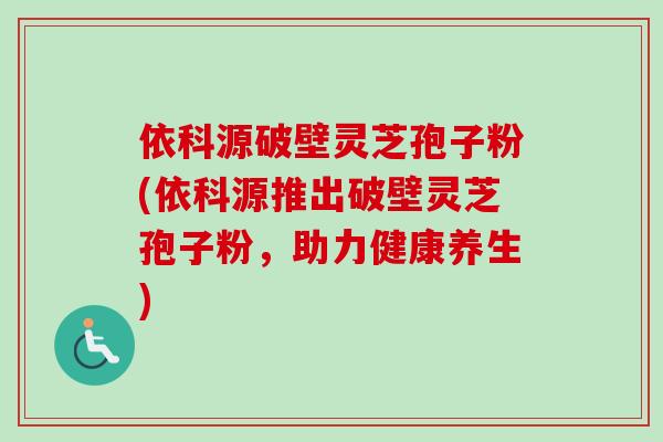 依科源破壁灵芝孢子粉(依科源推出破壁灵芝孢子粉，助力健康养生)