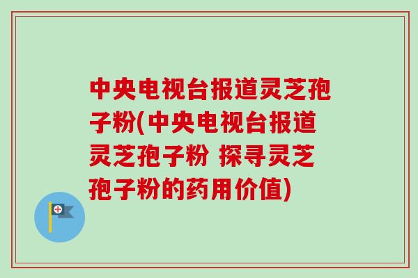 中央电视台报道灵芝孢子粉(中央电视台报道灵芝孢子粉 探寻灵芝孢子粉的药用价值)