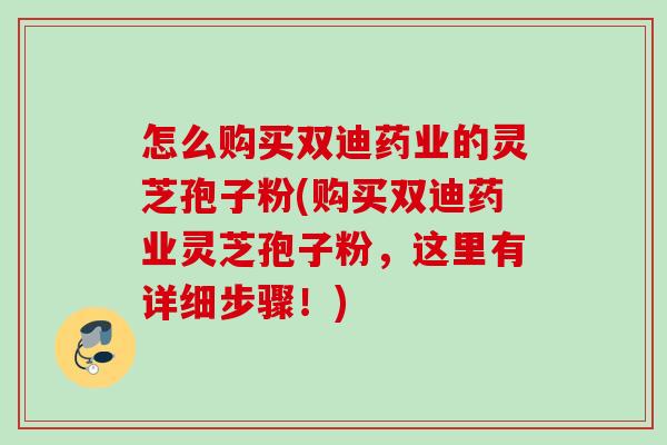 怎么购买双迪药业的灵芝孢子粉(购买双迪药业灵芝孢子粉，这里有详细步骤！)