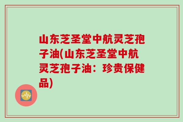 山东芝圣堂中航灵芝孢子油(山东芝圣堂中航灵芝孢子油：珍贵保健品)