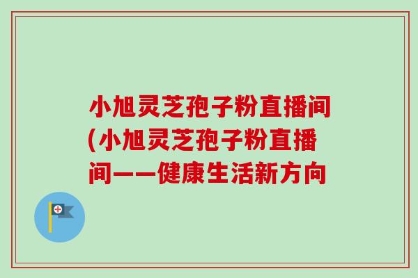 小旭灵芝孢子粉直播间(小旭灵芝孢子粉直播间——健康生活新方向