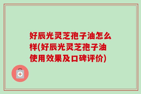 好辰光灵芝孢子油怎么样(好辰光灵芝孢子油使用效果及口碑评价)
