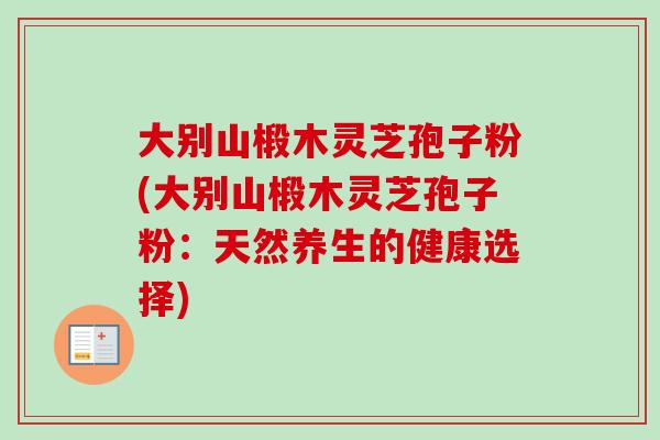 大别山椴木灵芝孢子粉(大别山椴木灵芝孢子粉：天然养生的健康选择)