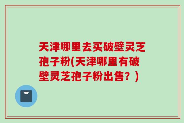 天津哪里去买破壁灵芝孢子粉(天津哪里有破壁灵芝孢子粉出售？)