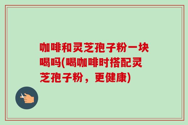 咖啡和灵芝孢子粉一块喝吗(喝咖啡时搭配灵芝孢子粉，更健康)