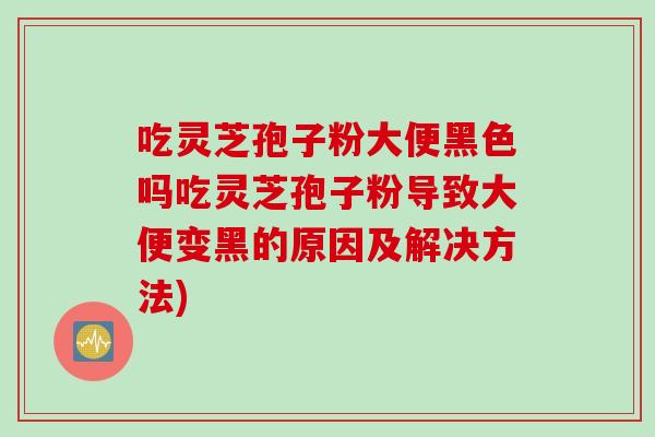 吃灵芝孢子粉大便黑色吗吃灵芝孢子粉导致大便变黑的原因及解决方法)