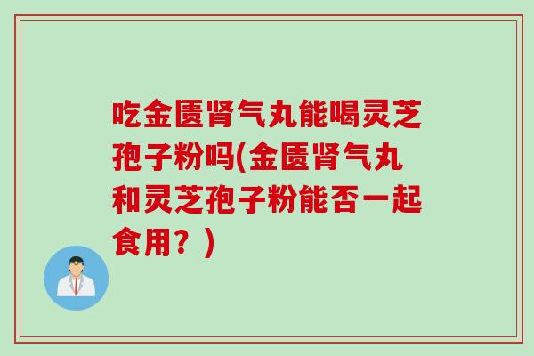 吃金匮肾气丸能喝灵芝孢子粉吗(金匮肾气丸和灵芝孢子粉能否一起食用？)
