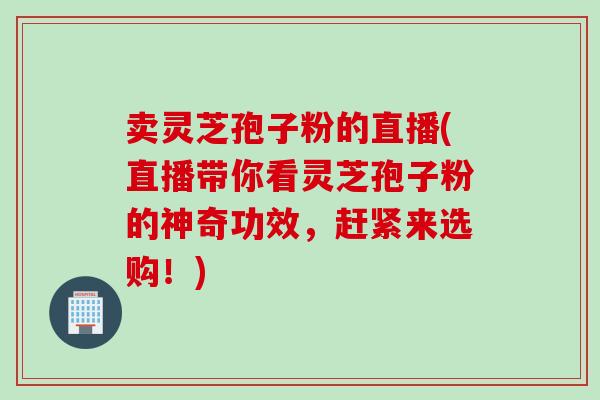 卖灵芝孢子粉的直播(直播带你看灵芝孢子粉的神奇功效，赶紧来选购！)