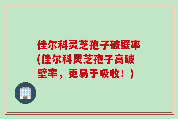 佳尔科灵芝孢子破壁率(佳尔科灵芝孢子高破壁率，更易于吸收！)